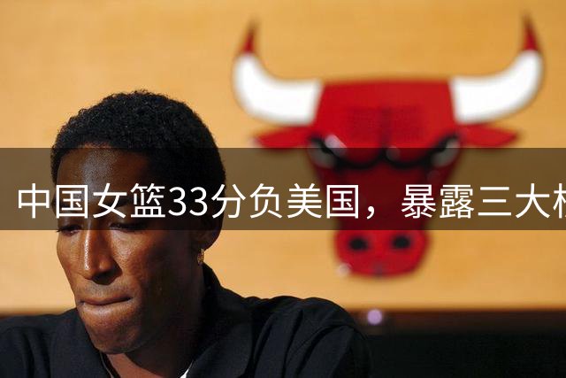 中国女篮33分负美国，暴露三大核心问题